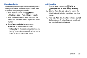 Page 126Settings       120
 Phone Lock Setting
Set the locking behavior of your phone. When the phone is 
locked, you must enter the Phone Only lock code to use it, 
except when dialing emergency numbers.
1.From the Home screen, press   
MENU ➔ 
Settings & Tools ➔ Phone Settings ➔ Security.
2.Enter the Phone Only lock code at the prompt. The 
default lock code is the last four digits of your phone 
number.
3.Press 
Phone Lock Setting for these options:
: The phone is unlocked at all times.
 On Power Up: The...