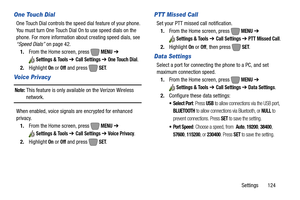 Page 130Settings       124
One Touch Dial
One Touch Dial controls the speed dial feature of your phone. 
You must turn One Touch Dial On to use speed dials on the 
phone. For more information about creating speed dials, see 
“Speed Dials” on page 42.
1.From the Home screen, press   
MENU ➔ 
Settings & Tools ➔ Call Settings ➔ One Touch Dial.
2.Highlight 
On or Off and press   SET. 
Voice Privacy
Note: This feature is only available on the Verizon Wireless 
network.
When enabled, voice signals are encrypted for...