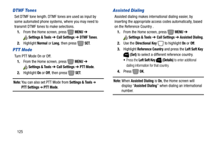 Page 131125
DTMF Tones
Set DTMF tone length. DTMF tones are used as input by 
some automated phone systems, where you may need to 
transmit DTMF tones to make selections.
1.From the Home screen, press   
MENU ➔ 
Settings & Tools ➔ Call Settings ➔ DTMF Tones.
2.Highlight 
Normal or Long, then press   SET. 
PTT Mode
Turn PTT Mode On or Off.
1.From the Home screen, press   
MENU ➔ 
Settings & Tools ➔ Call Settings ➔ PTT Mode.
2.Highlight 
On or Off, then press   SET. 
Note: You can also set PTT Mode fromSettings &...