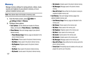 Page 133127
Memor y
Manage memory settings for saving pictures, videos, music, 
sounds and ringtones to your phone’s memory, or to an 
optional installed memory card.
Note: Your phone does not include a memory card.
1.From the Home screen, press   
MENU ➔ 
Settings & Tools ➔ Memory.
2.Configure these options:
 Save Options: Set the default save location for Pictures, 
Videos, and Sounds to 
Phone Memory or Card Memory.
 Phone Memory: View and manage usage of your phone’s 
internal memory.
–Phone Memory Usage:...