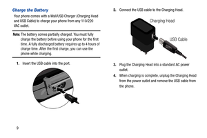Page 159
Charge the Batter y
Your phone comes with a Wall/USB Charger (Charging Head 
and USB Cable) to charge your phone from any 110/220 
VAC outlet. 
Note: The battery comes partially charged. You must fully 
charge the battery before using your phone for the first 
time. A fully discharged battery requires up to 4 hours of 
charge time. After the first charge, you can use the 
phone while charging.
1.Insert the USB cable into the port.2.Connect the USB cable to the Charging Head.
 
3.Plug the Charging Head...