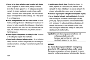 Page 145139
Do not let the phone or battery come in contact with liquids. 
Liquids can get into the phones circuits, leading to corrosion. 
Even when the phone appears to be dry and appears to operate 
normally, the circuitry could slowly corrode and pose a safety 
hazard. If the phone and/or battery get wet, have them checked 
by your service provider or contact Samsung, even if they appear 
to be working properly.
Do not place your battery in or near a heat source. Excessive 
heating can damage the phone or...