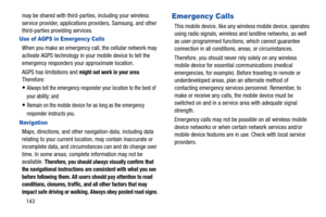 Page 149143 may be shared with third-parties, including your wireless 
service provider, applications providers, Samsung, and other 
third-parties providing services.
Use of AGPS in Emergency Calls
When you make an emergency call, the cellular network may 
activate AGPS technology in your mobile device to tell the 
emergency responders your approximate location.
AGPS has limitations and 
might not work in your area. 
Therefore:
Always tell the emergency responder your location to the best of 
your ability; and...