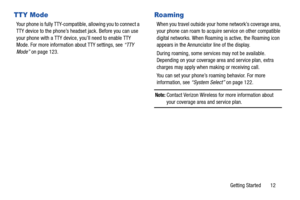 Page 18Getting Started       12
TTY Mode
Your phone is fully TTY-compatible, allowing you to connect a  
TTY device to the phone’s headset jack. Before you can use 
your phone with a TTY device, you’ll need to enable TTY 
Mode. For more information about TTY settings, see “TTY 
Mode” on page 123.
Roaming
When you travel outside your home network’s coverage area, 
your phone can roam to acquire service on other compatible 
digital networks. When Roaming is active, the Roaming icon 
appears in the Annunciator...
