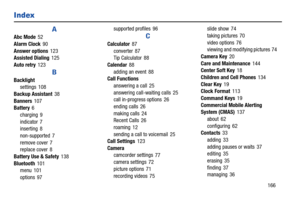 Page 172       166
Index
A
Abc Mode 52
Alarm Clock
 90
Answer options
 123
Assisted Dialing 125
Auto retry
 123
B
Backlight
settings 108
Backup Assistant
 38
Banners
 107
Battery 6
charging
 9
indicator
 7
inserting 8
non-supported
 7
remove cover
 7
replace cover 8
Battery Use & Safety
 138
Bluetooth
 101
menu 101
options
 97supported profiles
 96
C
Calculator 87
converter
 87
Tip Calculator 88
Calendar
 88
adding an event
 88
Call Functions
answering a call
 25
answering call-waiting calls
 25
call in-progress...