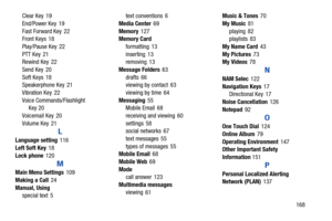 Page 174       168 Clear Key
 19
End/Power Key
 19
Fast Forward Key
 22
Front Keys 18
Play/Pause Key
 22
PTT Key
 21
Rewind Key 22
Send Key
 20
Soft Keys
 18
Speakerphone Key 21
Vibration Key
 22
Voice Commands/Flashlight 
Key 20
Voicemail Key
 20
Volume Key
 21
L
Language setting 116
Left Soft Key
 18
Lock phone
 120
M
Main Menu Settings 109
Making a Call
 24
Manual, Using
special text
 5text conventions
 6
Media Center
 69
Memory
 127
Memory Card
formatting
 13
inserting
 13
removing 13
Message Folders
 63...