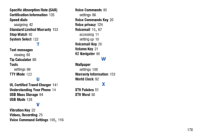 Page 176       170 Specific Absorption Rate (SAR) 
Certification Information
 135
Speed dials
assigning
 42
Standard Limited Warranty
 153
Stop Watch
 92
System Select 122
T
Text messages
viewing
 60
Tip Calculator 88
Tools
settings
 99
TTY Mode 123
U
UL Certified Travel Charger 141
Understanding Your Phone
 14
USB Mass Storage 94
USB Mode
 128
V
Vibration Key 22
Videos, Recording 75
Voice Command Settings
 105, 116Voice Commands
 85
settings
 86
Voice Commands Key
 20
Voice privacy 124
Voicemail
 10, 67...