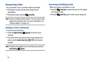 Page 3125
Answering Calls
You can answer a call, or send the caller to voicemail.
If the phone is closed, open the flip to answer the call 
automatically.
If the phone is open, press the   Send Key. 
Note: These are default answer options. You can choose other 
options for answering calls. For more information, see 
“Answer Options” on page 123.
Sending a Call to Voicemail
To send a call to voicemail:
 Press the Right Soft Key   (Ignore) to send the call to 
voicemail.
To send the call to voicemail and send a...