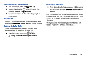 Page 34Call Functions       28
Deleting Recent Call Records
1.With the flip open, press the   Send Key.
2.Use the 
Directional Key  to highlight a call, then 
press the 
Right Soft Key  (Options).
3.Select
 Erase or Erase All, then follow the prompts to 
erase records.
Fake Call
Use Fake Call to have your phone ring with a fake call when 
you press the   
Volume Key down 4 times in a row.
Setting Up Fake Calls
Enable, and choose options, for Fake Calls. For more 
information, refer to “Fake Call”  on page 126....