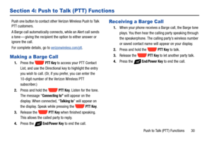 Page 36Push to Talk (PTT) Functions       30
Section 4: Push to Talk (PTT) Functions
Push one button to contact other Verizon Wireless Push to Talk 
PTT customers. 
A Barge call automatically connects, while an Alert call sends 
a tone — giving the recipient the option to either answer or 
ignore the call. 
For complete details, go to 
verizonwireless.com/ptt.
Making a Barge Call
1.Press the   PTT Key to access your PTT Contact 
List, and use the Directional key to highlight the entry 
you wish to call. (Or, if...