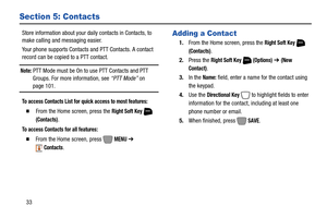 Page 3933
Section 5: Contacts
Store information about your daily contacts in Contacts, to 
make calling and messaging easier.
Your phone supports Contacts and PTT Contacts. A contact 
record can be copied to a PTT contact.
Note: PTT Mode must be On to use PTT Contacts and PTT 
Groups. For more information, see “PTT Mode” on 
page 101.
To access Contacts List for quick access to most features:
  From the Home screen, press the Right Soft Key  
(Contacts).
To access Contacts for all features:
  From the Home...