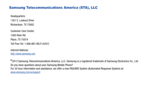 Page 5Samsung Telecommunications America (STA), LLC
©2013 Samsung Telecommunications America, LLC. Samsung is a registered trademark of Samsung Electronics Co., Ltd.
Do you have questions about your Samsung Mobile Phone? 
For 24 hour information and assistance, we offer a new FAQ/ARS System (Automated Response System) at:
www.samsung.com/us/support
Headquarters:
1301 E. Lookout Drive
Richardson, TX 75082
Customer Care Center:
1000 Klein Rd.
Plano, TX 75074
Toll Free Tel: 1.888.987.HELP (4357)
Internet Address:...