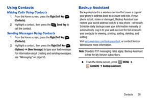 Page 44Contacts       38
Using Contacts
Making Calls Using Contacts
1.From the Home screen, press the Right Soft Key 
(Contacts).
2.Highlight a contact, then press the   
Send Key to 
call the contact.
Sending Messages Using Contacts
1.From the Home screen, press the Right Soft Key 
(Contacts).
2.Highlight a contact, then press the 
Right Soft Key 
(Options) ➔ (New Message) to type your text message. 
For information about creating and sending messages, 
see “Messaging” on page 55.
Backup Assistant
Backup...