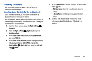 Page 52Contacts       46
Sharing Contacts
You can share contacts as Name Cards (vCards) via 
message, or via Bluetooth.
Sending Name Cards (vCards) by Bluetooth
Send individual contacts, or your entire contact list, to 
Bluetooth devices that support vCards.
Not all Bluetooth devices will accept a name card, and not all 
devices support transfers of multiple name cards. Check your 
target device’s documentation.
1.From the Home screen, press the 
Right Soft Key  
(Contacts).
2.Press the 
Right Soft Key...