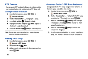Page 5549
PTT Groups
You can assign PTT contacts to Groups, to make searching 
your contacts faster, or to quickly make a PTT Group call. 
Adding Contacts to Groups
1.From the Home screen, press   MENU ➔ 
Contacts ➔ Groups.
2.Use the 
Directional Key  to highlight a group.
3.Press 
Right Soft Key  (Options) ➔ (Add).
4.Highlight contact(s) and press   MARK to place a 
checkmark beside the contact.
5.Press the 
Left Soft Key  (Done) to save the group.
Note: You can also assign a contact to a group when you...