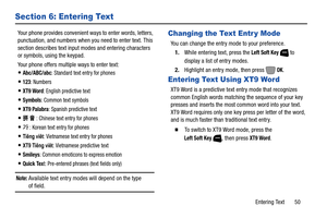 Page 56Entering Text       50
Section 6: Entering Text
Your phone provides convenient ways to enter words, letters, 
punctuation, and numbers when you need to enter text. This 
section describes text input modes and entering characters 
or symbols, using the keypad.
Your phone offers multiple ways to enter text:
Abc/ABC/abc: Standard text entry for phones
123: Numbers
XT9 Word: English predictive text
Symbols: Common text symbols
XT9 Palabra: Spanish predictive text
拼 音: Chinese text entry for phones
가: Korean...