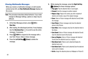 Page 6761
Viewing Multimedia Messages
When you receive a multimedia message, an alert sounds 
(unless turned off), and 
New Multimedia Message displays on 
the screen.
Note: This procedure describes default behavior. If you make 
changes to Message Settings, options or steps may be 
different.
1.At the New Message prompt, press   
OK to 
View Now.
2.After loading, the attachment (and text, if any) displays. 
Use the 
Directional Key   to scroll to see the entire 
message, if necessary.
3.Press  
REPLY to...