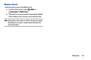 Page 74Messaging       68
Mobile Email
Send and receive email using Mobile Email. 
1.From the Home screen, press   
MENU ➔ 
Messaging ➔ Mobile Email.
2.Follow the on-screen prompts for subscribing to Mobile 
Email, setting up your account, and accessing email.
Note: Subscription, data usage or airtime charges may apply, 
depending on your plan. Contact Verizon Wireless for 
more information. 