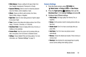 Page 78Media Center       72
 White Balance: Choose a setting for the type of light, from 
Auto, Daylight, Incandescent, Fluorescent, or Cloudy.
: Select an area for measuring exposure 
level, from Matrix, Center-weighted, or Spot.
 Effects: Choose an effect to add to photos, from None, 
Black & White, Antique, or Negative.
 Night Shot: Select On when taking pictures of night to adjust 
for low level of light.
: Choose a time delay when taking a picture, from Off (no 
delay), 2 Seconds, 5 Seconds, or 10...