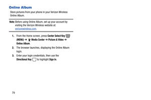 Page 8579
Online Album
Store pictures from your phone in your Verizon Wireless 
Online Album.
Note: Before using Online Album, set up your account by 
visiting the Verizon Wireless website at: 
verizonwireless.com.
1.From the Home screen, press 
Center Select Key  
(MENU) ➔ Media Center ➔ Picture & Video ➔ 
Online Album
.
2.The browser launches, displaying the Online Album 
login.
3.Enter your login credentials, then use the 
Directional Key  to highlight Sign In. 