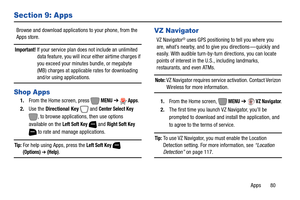 Page 86Apps       80
Section 9: Apps
Browse and download applications to your phone, from the 
Apps store.
Important! If your service plan does not include an unlimited 
data feature, you will incur either airtime charges if 
you exceed your minutes bundle, or megabyte 
(MB) charges at applicable rates for downloading 
and/or using applications. 
Shop Apps
1.From the Home screen, press   MENU ➔  Apps.
2.Use the Directional Key
  and Center Select Key 
, to browse applications, then use options 
available on the...