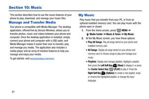 Page 8781
Section 10: Music
This section describes how to use the music features of your 
phone to play, download, and manage your music files. 
Manage and Transfer Media
Your phone is compatible with Media Manager. The desktop 
application, offered free by Verizon Wireless, allows you to 
transfer photos, music and videos between your phone and 
computer. Once the desktop application is installed, simply 
connect your phone and computer with a USB cable, and 
Media Manager makes it easier than ever to...