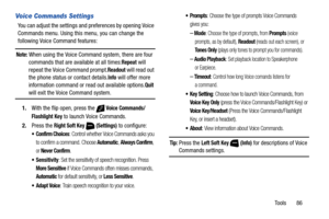 Page 92Tools       86
Voice Commands Settings
You can adjust the settings and preferences by opening Voice 
Commands menu. Using this menu, you can change the 
following Voice Command features:
Note: When using the Voice Command system, there are four 
commands that are available at all times:Repeat will 
repeat the Voice Command prompt.
Readout will read out 
the phone status or contact details.
Info will offer more 
information command or read out available options.Quit 
will exit the Voice Command system....