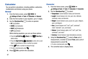 Page 9387
Calculator
You can perform calculations, including addition, subtraction, 
multiplication and division using your phone.
Normal
1.From the Home screen, press   MENU ➔ 
Settings & Tools ➔ To o l s  ➔ Calculator ➔ Normal.
2.Enter the first number in your equation, up to 15 digits.
3.Use the 
Directional Key  to enter an operator:
: [ + ] Addition
: [ - ] Subtraction
 RIGHT: [ x ] Multiplication
: [ ÷ ] Division
While entering equations, you can use these options:
Press the Left Soft Key  (Clear) or the...