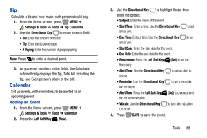 Page 94Tools       88
Tip
Calculate a tip and how much each person should pay.
1.From the Home screen, press   
MENU ➔ 
Settings & Tools ➔ To o l s  ➔ Tip Calculator.
2.Use the 
Directional Key  to move to each field:
: Enter the amount of the bill.
: Enter the tip percentage.
: Enter the number of people paying.
Note: Press  to enter a decimal point.
3.As you enter numbers in the fields, the Calculator 
automatically displays the Tip, Total bill including the 
tip, and Each person’s share of the bill....