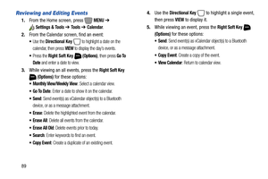 Page 9589
Reviewing and Editing Events
1.From the Home screen, press   MENU ➔ 
Settings & Tools ➔ To o l s  ➔ Calendar.
2.From the Calendar screen, find an event:
Use the Directional Key  to highlight a date on the 
calendar, then press 
VIEW to display the day’s events.
Press the Right Soft Key  (Options), then press Go To 
Date
 and enter a date to view.
3.While viewing an all events, press the Right Soft Key 
 
(Options) for these options:
 Monthly View/Weekly View: Select a calendar view.
: Enter a date to...