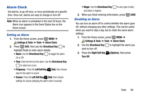 Page 96Tools       90
Alarm Clock
Set alarms, to go off once, or recur periodically at a specific 
time. Once set, alarms are easy to change or turn off.
Note: When an alarm is scheduled in the next 24 hours, the 
Alarm icon appears in the Event Status line on the 
Home screen.
Setting an Alarm
1.From the Home screen, press   MENU ➔ 
Settings & Tools ➔ To o l s  ➔ Alarm Clock.
2.Press  
ADD, then use the Directional Key  to 
highlight fields to enter alarm details:
: Use the Directional Key  to toggle the alarm...