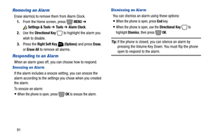 Page 9791
Removing an Alarm
Erase alarm(s) to remove them from Alarm Clock.
1.From the Home screen, press   
MENU ➔ 
Settings & Tools ➔ To o l s  ➔ Alarm Clock.
2.Use the 
Directional Key  to highlight the alarm you 
wish to disable.
3.Press the 
Right Soft Key  (Options) and press Erase, 
or 
Erase All to remove all alarms.
Responding to an Alarm
When an alarm goes off, you can choose how to respond.
Snoozing an Alar m
If the alarm includes a snooze setting, you can snooze the 
alarm according to the settings...