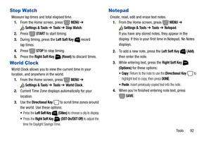 Page 98Tools       92
Stop Watch
Measure lap times and total elapsed time.
1.From the Home screen, press   
MENU ➔ 
Settings & Tools ➔ To o l s  ➔ Stop Watch.
2.Press 
 START to start timing.
3.During timing, press the 
Left Soft Key  record 
lap times. 
4.Press 
 STOP to stop timing.
5.Press the 
Right Soft Key  (Reset) to discard times.
World Clock
World Clock allows you to view the current time in your 
location, and anywhere in the world.
1.From the Home screen, press   
MENU ➔ 
Settings & Tools ➔ To o l s...