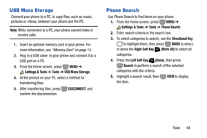 Page 100Tools       94
USB Mass Storage
Connect your phone to a PC, to copy files, such as music, 
pictures or videos, between your phone and the PC.
Note: While connected to a PC, your phone cannot make or receive calls.
1.Insert an optional memory card in your phone. For 
more information, see “Memory Card” on page 13.
2.Plug in a USB cable  to your phone and connect it to a 
USB port on a PC.
3.From the Home screen, press   
MENU ➔ 
Settings & Tools ➔ To o l s  ➔ USB Mass Storage.
4.At the prompt on your PC,...