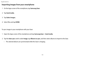 Page 103Applications93
Importing images from your smartphone
1 On the Apps screen of the smartphone, tap Samsung Gear.
2
 
T

ap 
Send media.
3
 
T

ap 
Select images.
4
 
S

elect files and tap 
DONE.
To sync images in your smartphone with your Gear: 1
 
Open the A

pps screen of the smartphone and tap 
Samsung Gear > Send media. 
2
 
T

ap the 
Auto sync switch under Image, tap Albums to sync, and then select albums to import to the Gear. 
•
 
T

he selected albums are synchronized while the Gear is charging. 