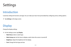 Page 111101
Settings
Introduction
Customize settings for functions and apps. You can make your Gear more personalized by configuring various setting options.
 XT

ap 
Settings on the Apps screen.
Display
Change the display settings.
 XOn the S

ettings screen, tap 
Display.
• Watch faces: Select a watch type.
• 
W
 atch always on: Set the Gear to display a watch when the screen is turned off.
•
 
Brigh
 tness: Adjust the brightness for the display.
•
 
Fo
 nt: Change the font type and size. 