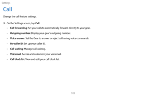 Page 115Settings105
Call
Change the call feature settings.
 XOn the S

ettings screen, tap 
Call.
• Call forwarding: Set your calls to automatically forward directly to your gear.
• 
O
 utgoing number: Display your gear’s outgoing number.
•
 
V
 oice answer: Set the Gear to answer or reject calls using voice commands.
•
 
M
 y caller ID: Set up your caller ID.
•
 
C
 all waiting: Manage call waiting.
•
 
V
 oicemail: Access and customize your voicemail.
•
 
C
 all block list: View and edit your call block list. 