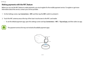 Page 121Settings111
Making payments with the NFC feature
Before you can use the NFC feature to make payments, you must register for the mobile payment service. To register or get more 
information about the service, contact your service provider.1
 
On the S
 ettings screen, tap 
Connections > NFC and then tap the NFC switch to activate it.
2
 
T

ouch the NFC antenna area at the top of the Gear’s touchscreen to the NFC card reader.
• To set the default payment app, open the settings screen and tap Connections >...