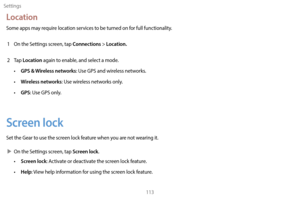 Page 123Settings113
Location
Some apps may require location services to be turned on for full functionality.1  
On the S
 ettings screen, tap 
Connections > Location.
2 Tap Location again to enable, and select a mode.
• GPS & Wireless networks: Use GPS and wireless networks.
• 
W
 ireless networks: Use wireless networks only.
•
 
GPS
 : Use GPS only.
Screen lock
Set the Gear to use the screen lock feature when you are not wearing it.
 XOn the S

ettings screen, tap 
Screen lock.
• Screen lock: Activate or...