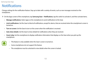 Page 132Samsung Gear App122
Notifications
Change settings for the notification feature. Stay up to date with a variety of events, such as new messages received on the 
smartphone.
 XOn the A

pps screen of the smartphone, tap 
Samsung Gear > Notifications, tap the switch to activate it, and then activate items.
•
 
Manage notifications: Select apps on the smartphone to send notifications to the Gear.
•
 
Limit notifications: Set the Gear to block all notifications, except for alarms, that are received when the...