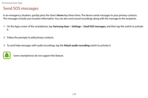 Page 138Samsung Gear App128
Send SOS messages
In an emergency situation, quickly press the Gear’s Home key three times. The device sends messages to your primary contacts.  
The messages include your location information. You can also send sound recordings along with the message to the recipients.
1  
On the A
 pps screen of the smartphone, tap 
Samsung Gear > Settings > Send SOS messages, and then tap the switch to activate 
it.
2
 
F

ollow the prompts to add primary contacts.
3
 
T

o send help messages with...
