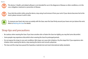 Page 22Basics12
This device, S Health, and related software is not intended for use in the diagnosis of disease or other conditions, or in the 
cure, mitigation, treatment or prevention of disease.
If you feel discomfort while using the device, stop using it and remove it from your wrist. If your device becomes hot to the 
touch, please remove it until it cools.
To measure your heart rate more accurately with the Gear, wear the Gear firmly around your lower arm just above the wrist. 
Refer to Wearing the Gear...
