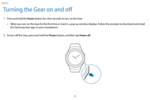 Page 26Basics16
Turning the Gear on and off
1 Press and hold the Power button for a few seconds to turn on the Gear. 
•
 
W

hen you turn on the Gear for the first time or reset it, a pop-up window displays. Follow the prompts to download and install 
the Samsung Gear app on your smartphone. 
2
 
T

o turn off the Gear, press and hold the 
Power button, and then tap Power off. 