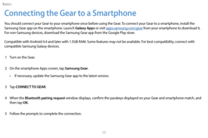 Page 27Basics17
Connecting the Gear to a Smartphone
You should connect your Gear to your smartphone once before using the Gear. To connect your Gear to a smartphone, install the 
Samsung Gear app on the smartphone. Launch Galaxy Apps or visit apps.samsung.com/gear from your smartphone to download it. 
For non-Samsung devices, download the Samsung Gear app from the Google Play store.
Compatible with Android 4.4 and later with 1.5GB RAM. Some features may not be available. For best compatibility, connect with...