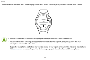 Page 28Basics18
When the devices are connected, a tutorial displays on the Gear’s screen. Follow the prompts to learn the Gear’s basic controls.
 •
Connection methods and screenshots may vary depending on your device and software version.
 •Y

ou cannot install the Samsung Gear app on smartphones that do not support Gear syncing. Ensure that your 
smartphone is compatible with a Gear.
 • Suppor

ted smartphones and features may vary depending on your region, service provider, and device manufacturer. 
Visit...