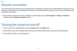 Page 31Basics21
Remote connection
You can remotely connect the Gear to your smartphone when a Bluetooth connection is not available. With this connection, you can 
still receive notifications from your smartphone. This feature is automatically activated when you connect to your smartphone using 
Bluetooth for the first time.
 XI

f this feature is not turned on, on your smartphone, open the Apps screen, tap 
Samsung Gear > Settings > Connection, 
and then tap the Use Remote connection switch.
Turning the screen...