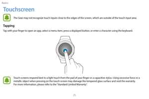 Page 35Basics25
Touchscreen
The Gear may not recognize touch inputs close to the edges of the screen, which are outside of the touch input area.
Tapping
Tap with your finger to open an app, select a menu item, press a displayed button, or enter a character using the keyboard.
Touch-screens respond best to a light touch from the pad of your finger or a capacitive stylus. Using excessive force or a 
metallic object when pressing on the touch-screen may damage the tempered glass surface and void the warranty....