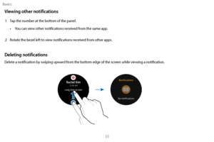Page 43Basics33
Viewing other notifications
1 Tap the number at the bottom of the panel. •  
Y
 ou can view other notifications received from the same app. 
2
 
R
 otate the bezel left to view notifications received from other apps.
Deleting notifications
Delete a notification by swiping upward from the bottom edge of the screen while viewing a notification. 