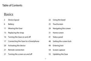 Page 7vi
22 Using the bezel
25  Touchscreen
29
 
Na
 vigating the screen
31
 
Home scr
 een
41
 
S
 tatus panel
48
 
S
 etting the screen lock
49
 
En
 tering text
54
 
S
 creen capture
55
 
Upda
 ting the Gear
Basics
2 Device layout
6  Battery
11
 
W
 earing the Gear
13
 
R
 eplacing the strap
16
 
T
 urning the Gear on and off
17
 
C
 onnecting the Gear to a Smartphone
20
 
A
 ctivating the device
21
 
R
 emote connection
21
 
T
 urning the screen on and off
Table of Contents 