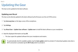 Page 65Basics55
Updating the Gear
The Gear can be updated to the latest software.
Updating over the air
The Gear can be directly updated to the latest software by the firmware over-the-air (FOTA) service.1  
T
 ap 
Samsung Gear on the Apps screen of the smartphone.
2
 
T

ap 
Settings.
3
 
T

ap 
About Gear > Update Gear software > Update now to install the latest software on your smartphone.
4
 
R

ead the displayed information and tap 
OK.
•
 
T

he Gear copies the updated software from your smartphone and...